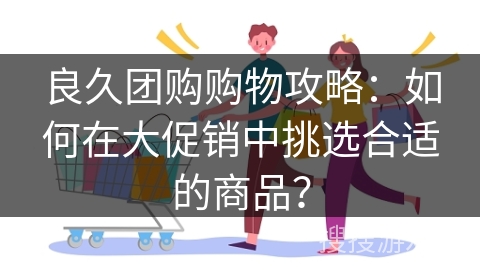 良久团购购物攻略：如何在大促销中挑选合适的商品？