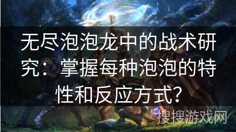 无尽泡泡龙中的战术研究：掌握每种泡泡的特性和反应方式？