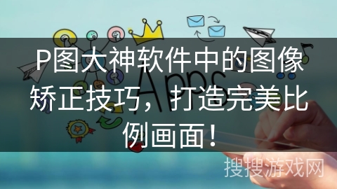 P图大神软件中的图像矫正技巧，打造完美比例画面！