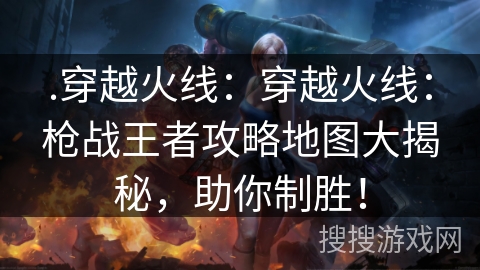 .穿越火线：穿越火线：枪战王者攻略地图大揭秘，助你制胜！