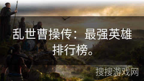 乱世曹操传:最强英雄排行榜。 乱世曹操传:最强英雄排行榜。