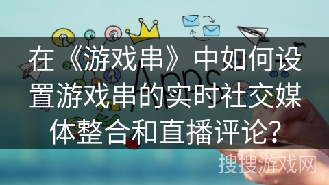 在《游戏串》中如何设置游戏串的实时社交媒体整合和直播评论？