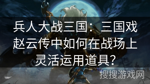 兵人大战三国：三国戏赵云传中如何在战场上灵活运用道具？