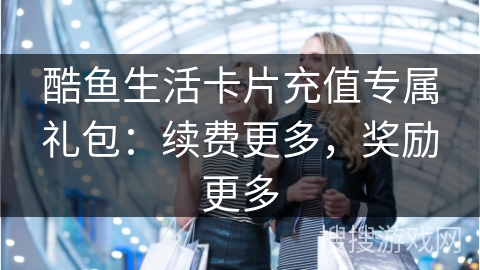 酷鱼生活卡片充值专属礼包：续费更多，奖励更多