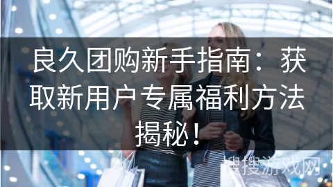 良久团购新手指南：获取新用户专属福利方法揭秘！
