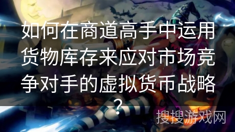 如何在商道高手中运用货物库存来应对市场竞争对手的虚拟货币战略？