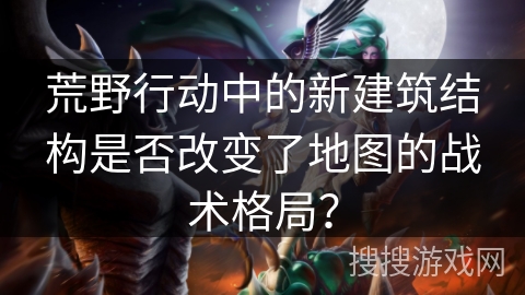 荒野行动中的新建筑结构是否改变了地图的战术格局？