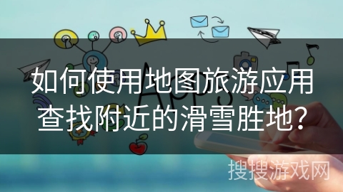 如何使用地图旅游应用查找附近的滑雪胜地？