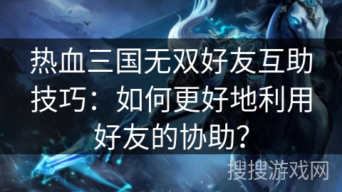 热血三国无双好友互助技巧：如何更好地利用好友的协助？
