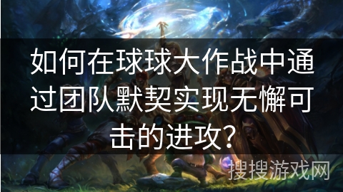 如何在球球大作战中通过团队默契实现无懈可击的进攻？