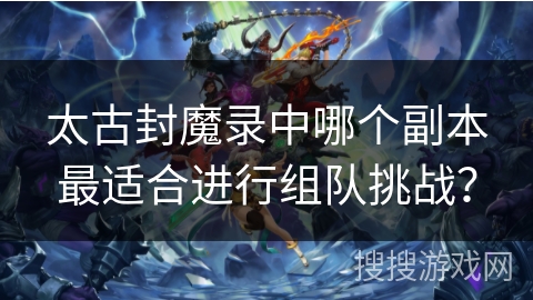太古封魔录中哪个副本最适合进行组队挑战? 太古封魔录中哪个副本最适合进行组队挑战?