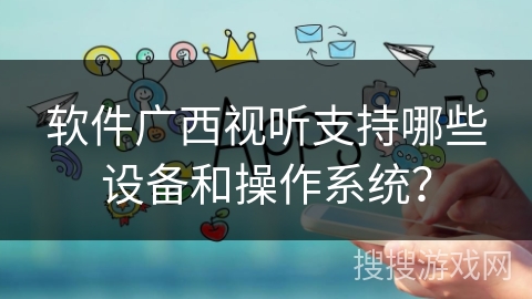 软件广西视听支持哪些设备和操作系统？