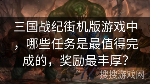 三国战纪街机版游戏中，哪些任务是最值得完成的，奖励最丰厚？