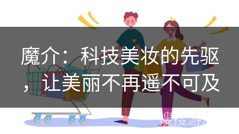 魔介：科技美妆的先驱，让美丽不再遥不可及