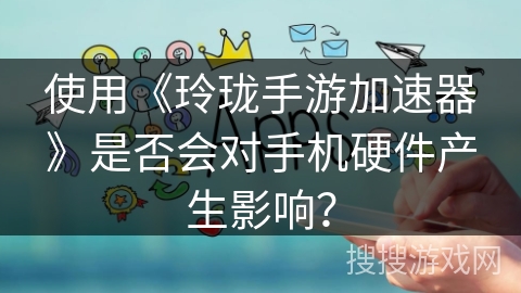 使用《玲珑手游加速器》是否会对手机硬件产生影响？