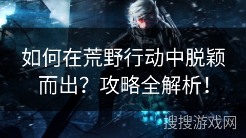 如何在荒野行动中脱颖而出？攻略全解析！