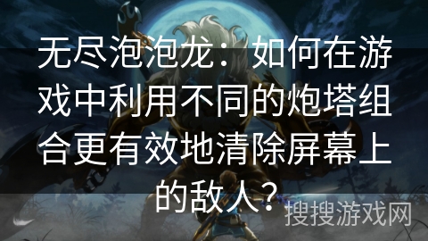 无尽泡泡龙：如何在游戏中利用不同的炮塔组合更有效地清除屏幕上的敌人？
