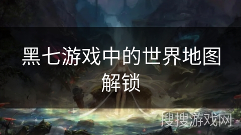 黑七游戏中的世界地图解锁 黑七游戏中的世界地图解锁