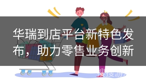 华瑞到店平台新特色发布，助力零售业务创新