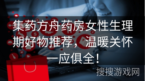 集药方舟药房女性生理期好物推荐，温暖关怀一应俱全！
