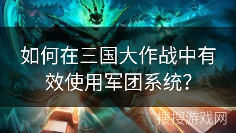 如何在三国大作战中有效使用军团系统？