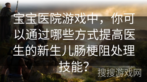宝宝医院游戏中，你可以通过哪些方式提高医生的新生儿肠梗阻处理技能？