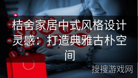 桔舍家居中式风格设计灵感：打造典雅古朴空间