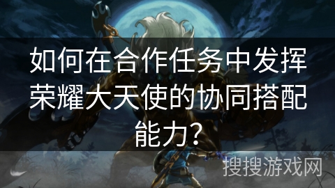 如何在合作任务中发挥荣耀大天使的协同搭配能力？
