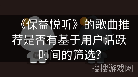 《保益悦听》的歌曲推荐是否有基于用户活跃时间的筛选？