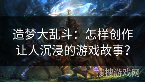 造梦大乱斗:怎样创作让人沉浸的游戏故事? 造梦大乱斗:怎样创作让人沉浸的游戏故事?
