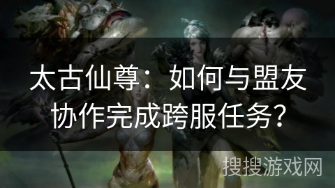 太古仙尊：如何与盟友协作完成跨服任务？