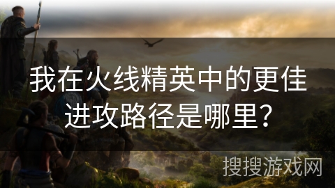 我在火线精英中的更佳进攻路径是哪里？