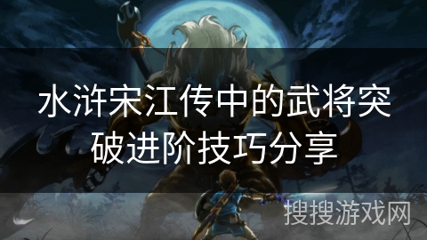 水浒宋江传中的武将突破进阶技巧分享