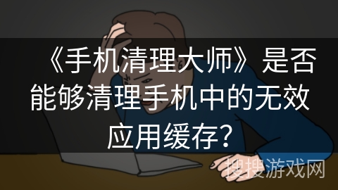 《手机清理大师》是否能够清理手机中的无效应用缓存？