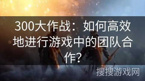 300大作战：如何高效地进行游戏中的团队合作？