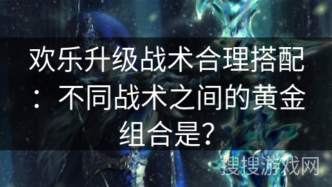 欢乐升级战术合理搭配：不同战术之间的黄金组合是？