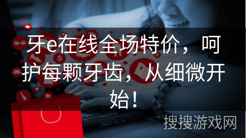 牙e在线全场特价，呵护每颗牙齿，从细微开始！