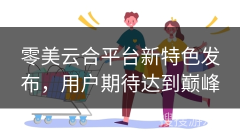 零美云合平台新特色发布，用户期待达到巅峰