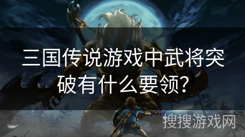 三国传说游戏中武将突破有什么要领? 三国传说游戏中武将突破有什么要领?