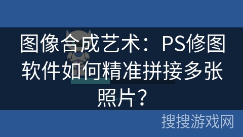 图像合成艺术:PS修图软件如何精准拼接多张照片? 图像合成艺术:PS修图软件如何精准拼接多张照片?