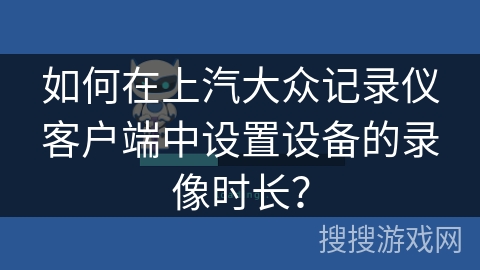 如何在上汽大众记录仪客户端中设置设备的录像时长? 如何在上汽大众记录仪客户端中设置设备的录像时长?