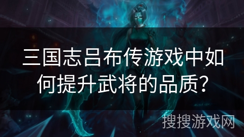 三国志吕布传游戏中如何提升武将的品质? 三国志吕布传游戏中如何提升武将的品质?