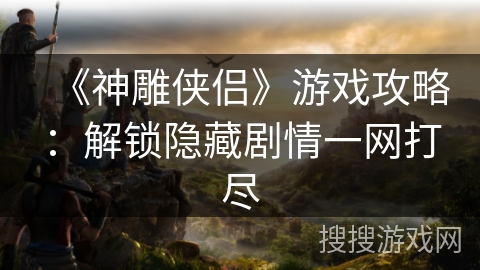 《神雕侠侣》游戏攻略:解锁隐藏剧情一网打尽 《神雕侠侣》游戏攻略:解锁隐藏剧情一网打尽