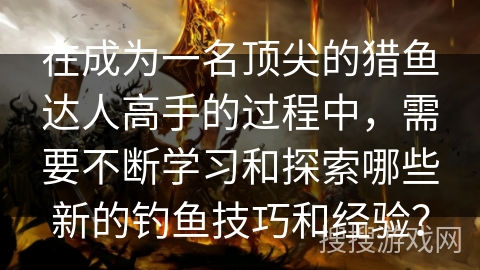 在成为一名顶尖的猎鱼达人高手的过程中，需要不断学习和探索哪些新的钓鱼技巧和经验？