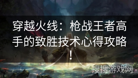 穿越火线：枪战王者高手的致胜技术心得攻略！