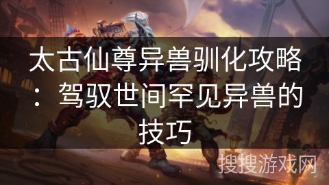 太古仙尊异兽驯化攻略：驾驭世间罕见异兽的技巧