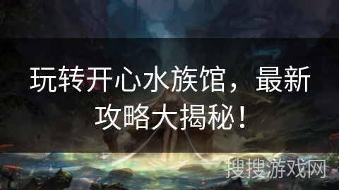 玩转开心水族馆，最新攻略大揭秘！