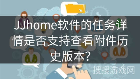JJhome软件的任务详情是否支持查看附件历史版本？