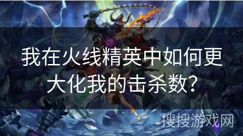 我在火线精英中如何更大化我的击杀数？