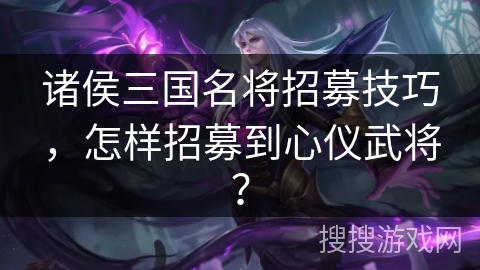 诸侯三国名将招募技巧，怎样招募到心仪武将？